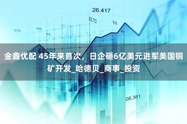 金鑫优配 45年来首次，日企砸6亿美元进军美国铜矿开发_哈德贝_商事_投资