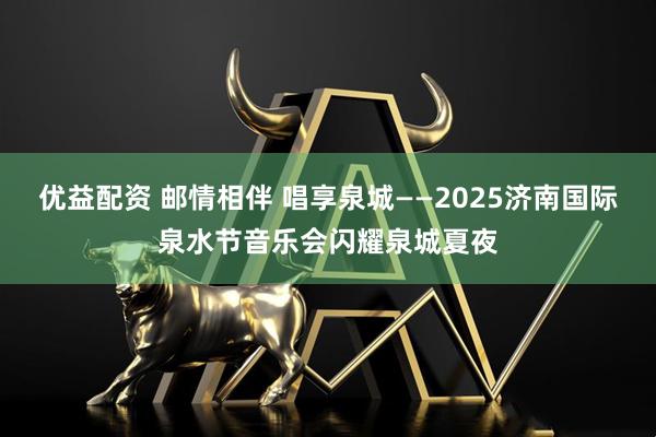 优益配资 邮情相伴 唱享泉城——2025济南国际泉水节音乐会闪耀泉城夏夜