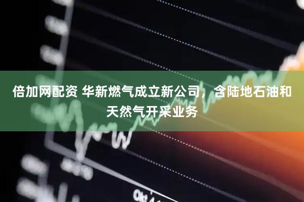 倍加网配资 华新燃气成立新公司，含陆地石油和天然气开采业务