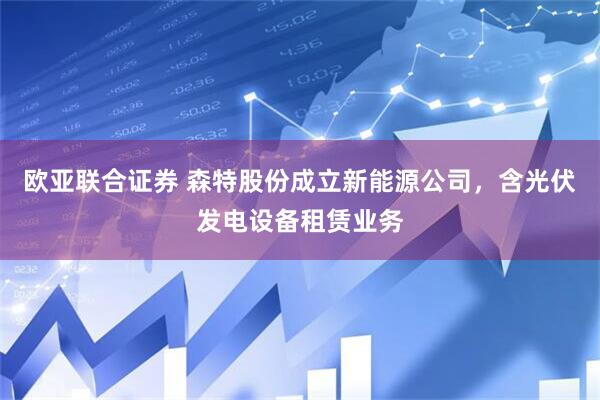 欧亚联合证券 森特股份成立新能源公司，含光伏发电设备租赁业务