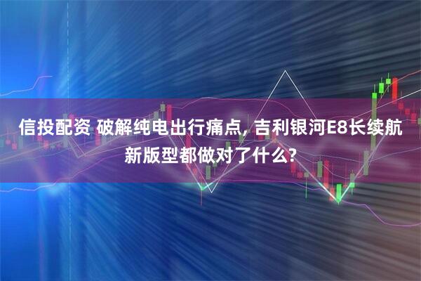 信投配资 破解纯电出行痛点, 吉利银河E8长续航新版型都做对了什么?