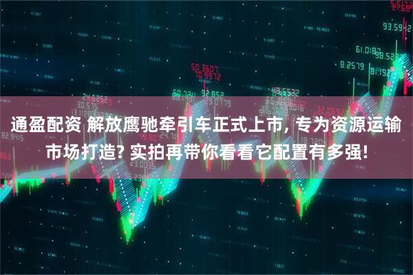 通盈配资 解放鹰驰牵引车正式上市, 专为资源运输市场打造? 实拍再带你看看它配置有多强!