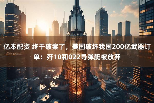 亿本配资 终于破案了，美国破坏我国200亿武器订单：歼10和022导弹艇被放弃