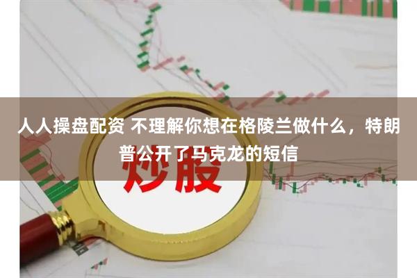 人人操盘配资 不理解你想在格陵兰做什么，特朗普公开了马克龙的短信